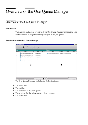 Page 242242 Océ TCS400 User manual
Overview of the Océ Queue Manager
Overview of the Océ Queue Manager
Introduction
This section contains an overview of the Océ Queue Manager application. Use 
the Océ Queue Manager to manage the jobs in the job queue.
The structure of the Océ Queue Manager
The Océ Queue Manager includes the following items:
1The menu bar
2The toolbar
3The window for the print queue
4The window for the inbox queue or history queue
5The status bar.
Downloaded From ManualsPrinter.com Manuals 