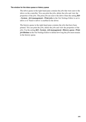 Page 245Océ Power Logic® controller: Océ Queue Manager 245
The window for the inbox queue or history queue
The inbox queue in the right-hand pane contains the jobs that were sent to the 
inbox on the controller. You can print the jobs, delete the jobs and view the 
properties of the jobs. The print jobs are sent to the inbox when the setting KO 
- System - Job management - Print jobs in the Océ Settings Editor is set to 
inbox or if Send to inbox is enabled in the driver.
The history queue in the right-hand pane...