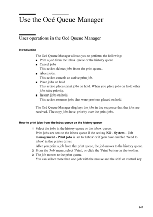 Page 247Océ Power Logic® controller: Océ Queue Manager 247
Use the Océ Queue Manager
User operations in the Océ Queue Manager
Introduction
The Océ Queue Manager allows you to perform the following:
■Print a job from the inbox queue or the history queue
■Cancel jobs
This action deletes jobs from the print queue.
■Abort jobs.
This action cancels an active print job.
■Place jobs on hold
This action places print jobs on hold. When you place jobs on hold other 
jobs take priority.
■Restart jobs on hold.
This action...