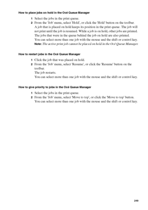 Page 249Océ Power Logic® controller: Océ Queue Manager 249
How to place jobs on hold in the Océ Queue Manager
1
Select the jobs in the print queue.
2From the Job menu, select Hold, or click the Hold button on the toolbar.
A job that is placed on hold keeps its position in the print queue. The job will 
not print until the job is resumed. While a job is on hold, other jobs are printed. 
The jobs that were in the queue behind the job on hold are also printed.
You can select more than one job with the mouse and the...