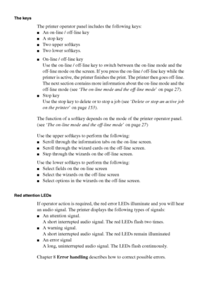 Page 2626 Océ TCS400 User manual
The keys
The printer operator panel includes the following keys:
■An on-line / off-line key
■A stop key
■Two upper softkeys
■Two lower softkeys.
■On-line / off-line key
Use the on-line / off-line key to switch between the on-line mode and the 
off-line mode on the screen. If you press the on-line / off-line key while the 
printer is active, the printer finishes the print. The printer then goes off-line. 
The next section contains more information about the on-line mode and the...