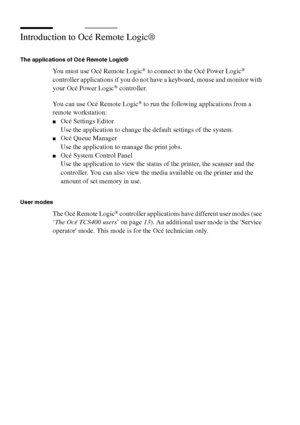 Page 252252 Océ TCS400 User manual
Introduction to Océ Remote Logic®
The applications of Océ Remote Logic®
You must use Océ Remote Logic® to connect to the Océ Power Logic® 
controller applications if you do not have a keyboard, mouse and monitor with 
your Océ Power Logic
® controller.
You can use Océ Remote Logic
® to run the following applications from a 
remote workstation:
■Océ Settings Editor
Use the application to change the default settings of the system.
■Océ Queue Manager
Use the application to manage...