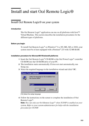 Page 253Océ Power Logic® controller: Océ Remote Logic® 253
Install and start Océ Remote Logic®
Install Océ Remote Logic® on your system
Introduction
The Océ Remote Logic® application can run on all platforms with Java™ 
Virtual Machine. This section describes the installation procedures for the 
different types of platforms.
Before you begin
To install Océ Remote Logic® on Windows® 9.x, NT, ME, XP, or 2000, your 
system must be at least equipped with a Pentium® 233 with 32 Mb RAM.
Installation procedure for...