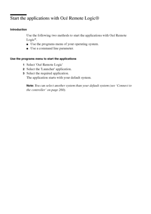 Page 256256 Océ TCS400 User manual
Start the applications with Océ Remote Logic®
Introduction
Use the following two methods to start the applications with Océ Remote 
Logic®.
■Use the programs menu of your operating system.
■Use a command line parameter.
Use the programs menu to start the applications
1
Select Océ Remote Logic
2Select the Launcher application.
3Select the required application.
The application starts with your default system.
Note:You can select another system than your default system (see...