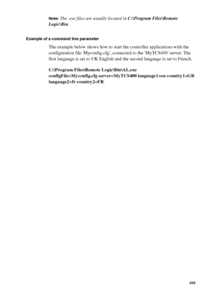 Page 259Océ Power Logic® controller: Océ Remote Logic® 259
Note:The .exe files are usually located in C:\Program Files\Remote 
Logic\Bin.
Example of a command line parameter
The example below shows how to start the controller applications with the 
configuration file Myconfig.cfg, connected to the MyTCS400 server. The 
first language is set to UK English and the second language is set to French.
C:\Program Files\Remote Logic\Bin\AL.exe
configFile=Myconfig.cfg server=MyTCS400 language1=en country1=GB...