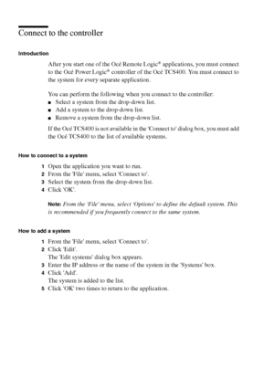 Page 260260 Océ TCS400 User manual
Connect to the controller
Introduction
After you start one of the Océ Remote Logic® applications, you must connect 
to the Océ Power Logic® controller of the Océ TCS400. You must connect to 
the system for every separate application.
You can perform the following when you connect to the controller: 
■Select a system from the drop-down list.
■Add a system to the drop-down list.
■Remove a system from the drop-down list.
If the Océ TCS400 is not available in the Connect to dialog...