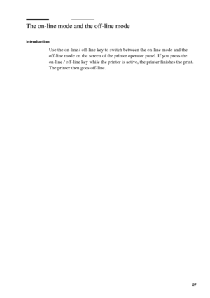 Page 27Get to know the Océ TCS400 27
The on-line mode and the off-line mode
Introduction
Use the on-line / off-line key to switch between the on-line mode and the 
off-line mode on the screen of the printer operator panel. If you press the 
on-line / off-line key while the printer is active, the printer finishes the print. 
The printer then goes off-line.
Downloaded From ManualsPrinter.com Manuals 