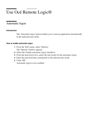 Page 262262 Océ TCS400 User manual
Use Océ Remote Logic®
Automatic logon
Introduction
The Automatic logon option enables you to start an application automatically 
in the indicated user mode.
How to enable automatic logon
1
From the Edit menu, select Options.
The Options window appears.
2Select the Enable automatic logon checkbox.
3From the drop-down box, select the user mode for the automatic logon.
4Enter the password that corresponds to the selected user mode.
5Click OK.
Automatic logon is now enabled....