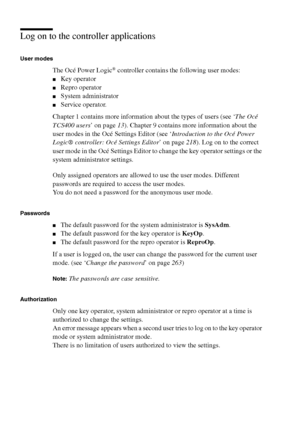 Page 264264 Océ TCS400 User manual
Log on to the controller applications
User modes
The Océ Power Logic® controller contains the following user modes:
■Key operator
■Repro operator
■System administrator
■Service operator.
Chapter 1 contains more information about the types of users (see ‘The Océ 
TCS400 users’ on page13). Chapter 9 contains more information about the 
user modes in the Océ Settings Editor (see ‘Introduction to the Océ Power 
Logic® controller: Océ Settings Editor’ on page218). Log on to the...