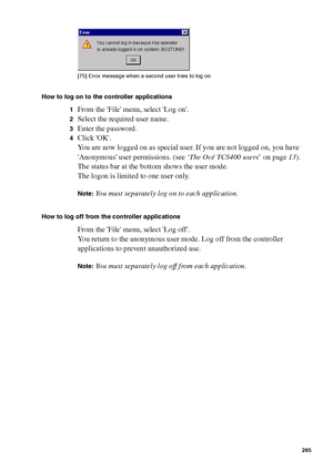 Page 265Océ Power Logic® controller: Océ Remote Logic® 265
[75 ] Erro r m ess age  when a s ec ond u ser tries  to l og o n
[75] Error message when a second user tries to log on
How to log on to the controller applications
1
From the File menu, select Log on.
2Select the required user name.
3Enter the password.
4Click OK.
You are now logged on as special user. If you are not logged on, you have 
Anonymous user permissions. (see ‘The Océ TCS400 users’ on page13).
The status bar at the bottom shows the user mode....