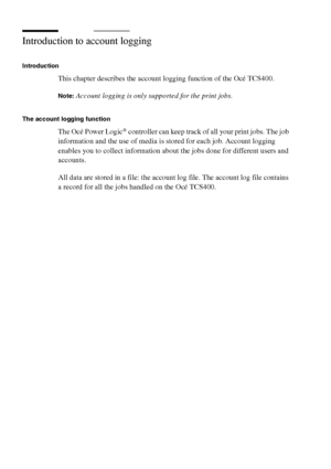 Page 268268 Océ TCS400 User manual
Introduction to account logging
Introduction
This chapter describes the account logging function of the Océ TCS400.
Note:Account logging is only supported for the print jobs.
The account logging function
The Océ Power Logic® controller can keep track of all your print jobs. The job 
information and the use of media is stored for each job. Account logging 
enables you to collect information about the jobs done for different users and 
accounts.
All data are stored in a file: the...