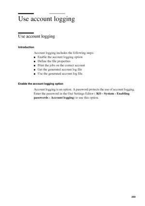 Page 269Account logging269
Use account logging
Use account logging
Introduction
Account logging includes the following steps:
■Enable the account logging option
■Define the file properties
■Print the jobs on the correct account
■Get the generated account log file
■Use the generated account log file.
Enable the account logging option
Account logging is an option. A password protects the use of account logging. 
Enter the password in the Océ Settings Editor ( KO - System - Enabling 
passwords - Account logging) to...