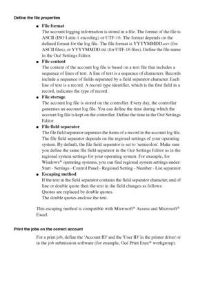 Page 270270 Océ TCS400 User manual
Define the file properties
■File format
The account logging information is stored in a file. The format of the file is 
ASCII (ISO Latin-1 encoding) or UTF-16. The format depends on the 
defined format for the log file. The file format is YYYYMMDD.csv (for 
ASCII files), or YYYYMMDD.txt (for UTF-16 files). Define the file name 
in the Océ Settings Editor.
■File content
The content of the account log file is based on a text file that includes a 
sequence of lines of text. A line...