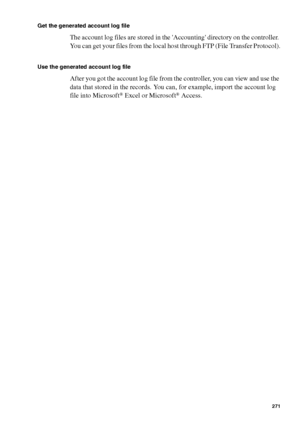 Page 271Account logging271
Get the generated account log file
The account log files are stored in the Accounting directory on the controller. 
You can get your files from the local host through FTP (File Transfer Protocol).
Use the generated account log file
After you got the account log file from the controller, you can view and use the 
data that stored in the records. You can, for example, import the account log 
file into Microsoft
® Excel or Microsoft® Access.
Downloaded From ManualsPrinter.com Manuals 