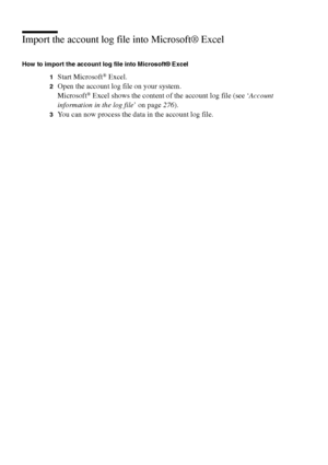 Page 272272 Océ TCS400 User manual
Import the account log file into Microsoft® Excel
How to import the account log file into Microsoft® Excel
1
Start Microsoft® Excel.
2Open the account log file on your system.
Microsoft® Excel shows the content of the account log file (see ‘Account 
information in the log file’ on page276).
3You can now process the data in the account log file.
Downloaded From ManualsPrinter.com Manuals 