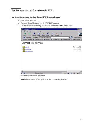 Page 273Account logging273
Get the account log files through FTP
How to get the account log files through FTP in a web browser
1
Start a web browser.
2Enter the ftp address of the Océ TCS400 system.
The browser shows the ftp directories on the Océ TCS400 system.
[76 ] Th e FTP  di rec tory  on the  sy ste m
[76] The FTP directory on the system
Note:Set the name of the system in the Océ Settings Editor.
Downloaded From ManualsPrinter.com Manuals 