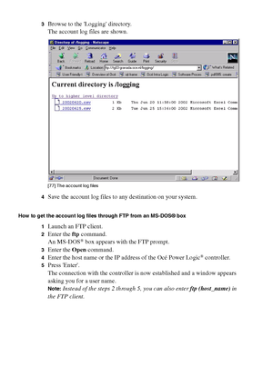 Page 274274 Océ TCS400 User manual
3Browse to the Logging directory.
The account log files are shown.
[77 ] The ac co unt lo g fil es
[77] The account log files
4Save the account log files to any destination on your system.
How to get the account log files through FTP from an MS-DOS® box
1
Launch an FTP client.
2Enter the ftp command.
An MS-DOS® box appears with the FTP prompt.
3Enter the Open command.
4Enter the host name or the IP address of the Océ Power Logic® controller.
5Press Enter.
The connection with...