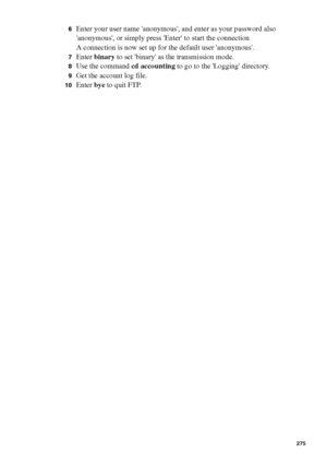 Page 275Account logging275
6Enter your user name anonymous, and enter as your password also 
anonymous, or simply press Enter to start the connection
A connection is now set up for the default user anonymous.
7Enter binary to set binary as the transmission mode.
8Use the command cd accounting to go to the Logging directory.
9Get the account log file.
10Enter bye to quit FTP.
Downloaded From ManualsPrinter.com Manuals 