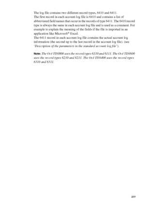 Page 277Account logging277
The log file contains two different record types, 6410 and 6411.
The first record in each account log file is 6410 and contains a list of 
abbreviated field names that occur in the records of type 6411. The 6410 record 
type is always the same in each account log file and is used as a comment. For 
example to explain the meaning of the fields if the file is imported in an 
application like Microsoft
® Excel.
The 6411 record in each account log file contains the actual account log...