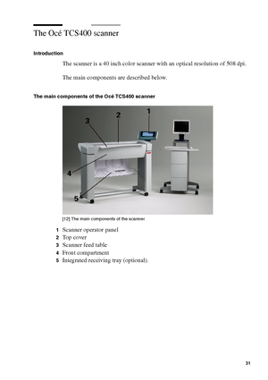 Page 31Get to know the Océ TCS400 31
The Océ TCS400 scanner
Introduction
The scanner is a 40 inch color scanner with an optical resolution of 508 dpi.
The main components are described below.
The main components of the Océ TCS400 scanner
[12 ] Th e mai n c ompon ents  of the  sc anner
[12] The main components of the scanner
1Scanner operator panel
2Top cover
3Scanner feed table
4Front compartment
5Integrated receiving tray (optional).
Downloaded From ManualsPrinter.com Manuals 