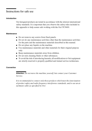 Page 304304 Océ TCS400 User manual
Instructions for safe use
Introduction
Océ designed products are tested in accordance with the strictest international 
safety standards. It is important that you observe the safety rules included in 
this appendix to help assure safe working with the Océ TCS400.
Maintenance
■Do not remove any screws from fixed panels.
■Do not do any maintenance activities other than the maintenance activities 
for the parts and the maintenance materials described in this manual.
■Do not place...