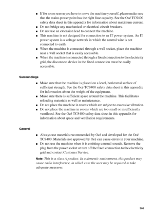 Page 305Safety information305
■If for some reason you have to move the machine yourself, please make sure 
that the mains power point has the right fuse capacity. See the Océ TCS400 
safety data sheet in this appendix for information about maximum current.
■Do not bridge any mechanical or electrical circuit breakers.
■Do not use an extension lead to connect the machine.
■This machine is not designed for connection to an IT power system. An IT 
power system is a voltage network in which the neutral wire is not...