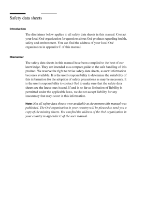 Page 306306 Océ TCS400 User manual
Safety data sheets
Introduction
The disclaimer below applies to all safety data sheets in this manual. Contact 
your local Océ organization for questions about Océ products regarding health, 
safety and environment. You can find the address of your local Océ 
organization in appendix C of this manual.
Disclaimer 
The safety data sheets in this manual have been compiled to the best of our 
knowledge. They are intended as a compact guide to the safe handling of this 
product. We...