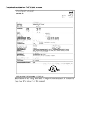 Page 308308 Océ TCS400 User manual
Product safety data sheet Océ TCS400 scanner
The content of this safety data sheet is subject to the disclaimer of liability on 
page (see ‘Disclaimer’) of this manual. 
PRODUCT SAFETY DATA SHEET
Océ-USA, Inc.
NumberE-760-a-US
DateJune 2003
Copyright © 2003 Océ-Technologies B.V., Venlo, NL
Model Océ TCS400 Scanner
DescriptionWide format color scanner
Scan width
Scan speed40 “ 
0,5 m/min
Dimensions Width1340 mm
Depth490 mm
Height1070 mm
Weight102 kg
Vo l t a g e100-240 V...