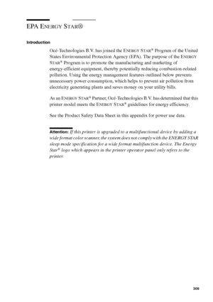 Page 309Safety information309
EPA ENERGY STAR®
Introduction
Océ-Technologies B.V. has joined the ENERGY STAR® Program of the United 
States Environmental Protection Agency (EPA). The purpose of the E
NERGY 
S
TAR® Program is to promote the manufacturing and marketing of 
energy-efficient equipment, thereby potentially reducing combustion-related 
pollution. Using the energy management features outlined below prevents 
unnecessary power consumption, which helps to prevent air pollution from 
electricity...