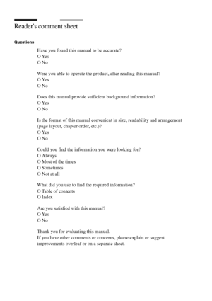 Page 312312 Océ TCS400 User manual
Readers comment sheet 
Questions 
Have you found this manual to be accurate? 
O Yes 
O No
Were you able to operate the product, after reading this manual? 
O Yes 
O No 
Does this manual provide sufficient background information? 
O Yes 
O No 
Is the format of this manual convenient in size, readability and arrangement 
(page layout, chapter order, etc.)?
O Yes 
O No 
Could you find the information you were looking for? 
O Always 
O Most of the times 
O Sometimes 
O Not at all...