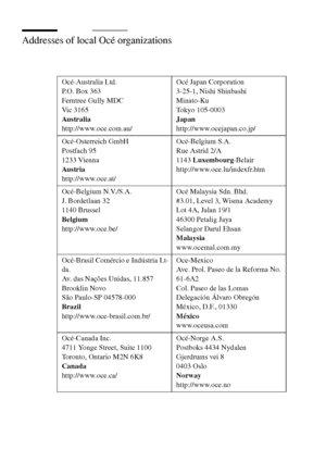 Page 314314 Océ TCS400 User manual
Addresses of local Océ organizations 
Océ-Australia Ltd. 
P.O. Box 363
Ferntree Gully MDC
Vic 3165
Au s tr al ia
http://www.oce.com.au/ Océ Japan Corporation
3-25-1, Nishi Shinbashi
Minato-Ku
Tokyo 105-0003
Japan
http://www.ocejapan.co.jp/
Océ-Osterreich GmbH 
Postfach 95
1233 Vienna
Au s tr ia
http://www.oce.at/Océ-Belgium S.A.
Rue Astrid 2/A
1143 Luxembourg-Belair 
http://www.oce.lu/indexfr.htm
Océ-Belgium N.V./S.A. 
J. Bordetlaan 32
1140 Brussel
Belgium
http://www.oce.be/Océ...