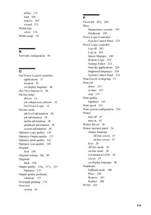 Page 319Index319
define 171
load
 169
remove
 165
wizard
 171
Media type
select
 174
Media usage
 29
N
Network configuration 49
O
Océ Power Logic® controller
applications
 37
location
 36
set display language
 46
Océ View Station LT
 96
On-line helps
drivers
 12
job submission software
 12
Océ Power Logic
 12
On-line mode
ink level information
 28
job information
 28
media information
 28
printhead information
 28
system information
 28
Optimize copy quality
 145
Optimize Output quality
 137
Optimize print...