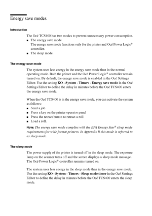 Page 4444 Océ TCS400 User manual
Energy save modes
Introduction
The Océ TCS400 has two modes to prevent unnecessary power consumption.
■The energy save mode
The energy save mode functions only for the printer and Océ Power Logic® 
controller.
■The sleep mode.
The energy save mode
The system uses less energy in the energy save mode than in the normal 
operating mode. Both the printer and the Océ Power Logic® controller remain 
turned on. By default, the energy save mode is enabled in the Océ Settings 
Editor....