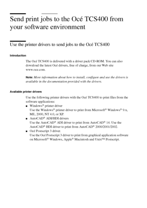 Page 5656 Océ TCS400 User manual
Send print jobs to the Océ TCS400 from 
your software environment
Use the printer drivers to send jobs to the Océ TCS400
Introduction
The Océ TCS400 is delivered with a driver pack CD-ROM. You can also 
download the latest Océ drivers, free of charge, from our Web site 
www.oce.com.
Note:More information about how to install, configure and use the drivers is 
available in the documentation provided with the drivers.
Available printer drivers
Use the following printer drivers...