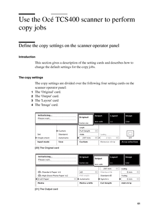 Page 61Make copy jobs on the Océ TCS400 61
Use the Océ TCS400 scanner to perform 
copy jobs
Define the copy settings on the scanner operator panel 
Introduction
This section gives a description of the setting cards and describes how to 
change the default settings for the copy jobs.
The copy settings
The copy settings are divided over the following four setting cards on the 
scanner operator panel:
1The Original card.
2The Output card.
3The Layout card
4The Image card.
[20 ] Th e O ri gin al c ard
[20] The...