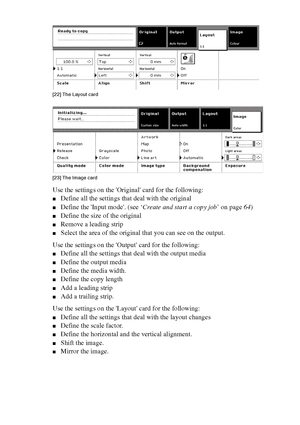 Page 6262 Océ TCS400 User manual
[22 ] The Lay out c ard
[22] The Layout card
[23 ] The Ima ge c ard
[23] The Image card
Use the settings on the Original card for the following:
■Define all the settings that deal with the original
■Define the Input mode. (see ‘Create and start a copy job’ on page64)
■Define the size of the original
■Remove a leading strip
■Select the area of the original that you can see on the output.
Use the settings on the Output card for the following:
■Define all the settings that deal...