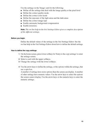 Page 63Make copy jobs on the Océ TCS400 63
Use the settings on the Image card for the following:
■Define all the settings that deal with the image quality at the pixel level
■Define the correct quality mode.
■Define the correct color mode
■Define the exposure of the light areas and the dark areas
■Define the correct image type
■Enable automatic background compensation
■Enable inversion.
Note:The on-line help in the Océ Settings Editor gives a complete description 
of the different settings.
Before you begin...