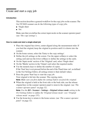 Page 6464 Océ TCS400 User manual
Create and start a copy job
Introduction
This section describes a general workflow for the copy jobs on the scanner. The 
Océ TCS400 scanner can do the following types of copy jobs.
■Single sheet 
■Set.
Make sure that you define the correct input mode on the scanner operator panel 
(see ‘The copy settings’).
How to create and start a single sheet job 
1
Place the original face down, center aligned along the measurement ruler. If 
you feed the original, keep the original in...