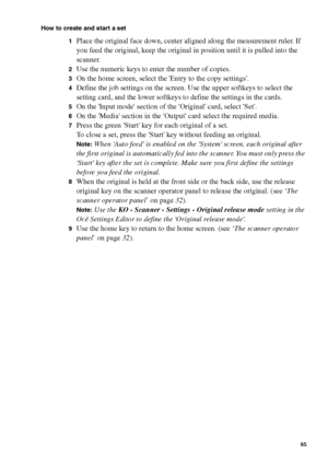 Page 65Make copy jobs on the Océ TCS400 65
How to create and start a set
1
Place the original face down, center aligned along the measurement ruler. If 
you feed the original, keep the original in position until it is pulled into the 
scanner.
2Use the numeric keys to enter the number of copies.
3On the home screen, select the Entry to the copy settings.
4Define the job settings on the screen. Use the upper softkeys to select the 
setting card, and the lower softkeys to define the settings in the cards.
5On the...