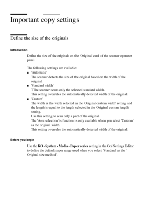 Page 6666 Océ TCS400 User manual
Important copy settings
Define the size of the originals
Introduction
Define the size of the originals on the Original card of the scanner operator 
panel.
The following settings are available:
■Automatic
The scanner detects the size of the original based on the width of the 
original. 
■Standard width
TThe scanner scans only the selected standard width.
This setting overrules the automatically detected width of the original.
■Custom
The width is the width selected in the...