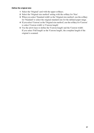 Page 67Make copy jobs on the Océ TCS400 67
Define the original size
1
Select the Original card with the upper softkeys.
2Select the Original size method setting with the softkey for Size.
3When you select Standard width as the Original size method, use the softkey 
for Standard to select the original standard size for the defined paper range. 
4If you select Custom as the Original size method, use the softkey for Custom 
to select Custom width or Custom length.
5Use the arrow keys to define the Custom length...