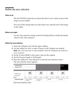 Page 6868 Océ TCS400 User manual
Define the area selection
When to do
The Océ TCS400 scanner has an option that allows you to select an area of the 
image on your original. 
You can use this setting when you only need to see a specific area of the image 
on the output. 
Before you begin
Use the Area selection settings in the Océ Settings Editor to define the default 
values for the Area selection.
Define the area selection
1
Select the Original card with the upper softkeys.
2Use the softkey for Size to select...