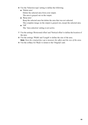 Page 69Make copy jobs on the Océ TCS400 69
6Use the Selection type setting to define the following 
■Delete area
Delete the selected area from your output.
The area is grayed out on the output.
■Keep area
Keep the selected area but delete the area that was not selected.
The complete image on the output is grayed out, except the selected area.
■Off
The Area selection setting is not active.
7Use the settings Horizontal offset and Vertical offset to define the location of 
the area.
8Use the settings Width and...