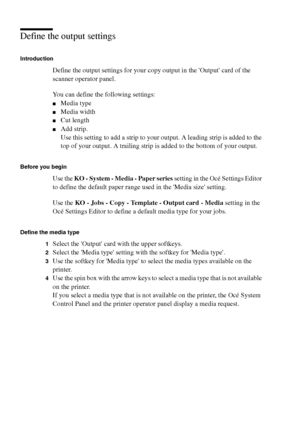 Page 7070 Océ TCS400 User manual
Define the output settings
Introduction
Define the output settings for your copy output in the Output card of the 
scanner operator panel.
You can define the following settings:
■Media type
■Media width
■Cut length
■Add strip.
Use this setting to add a strip to your output. A leading strip is added to the 
top of your output. A trailing strip is added to the bottom of your output.
Before you begin
Use the KO - System - Media - Paper series setting in the Océ Settings Editor 
to...