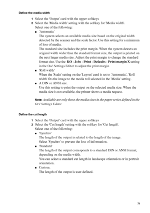 Page 71Make copy jobs on the Océ TCS400 71
Define the media width
1
Select the Output card with the upper softkeys
2Select the Media width setting with the softkey for Media width.
Select one of the following:
■Automatic
The system selects an available media size based on the original width 
detected by the scanner and the scale factor. Use this setting for a minimum 
of loss of media.
The standard size includes the print margin. When the system detects an 
original width wider than the standard format size,...