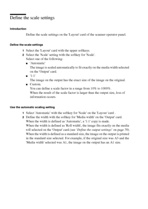 Page 7272 Océ TCS400 User manual
Define the scale settings 
Introduction
Define the scale settings on the Layout card of the scanner operator panel.
Define the scale settings
1
Select the Layout card with the upper softkeys.
2Select the Scale setting with the softkey for Scale.
Select one of the following:
■Automatic
The image is scaled automatically to fit exactly on the media width selected 
on the Output card.
■1:1
The image on the output has the exact size of the image on the original.
■Custom.
You can...