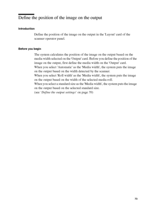 Page 73Make copy jobs on the Océ TCS400 73
Define the position of the image on the output
Introduction
Define the position of the image on the output in the Layout card of the 
scanner operator panel.
Before you begin
The system calculates the position of the image on the output based on the 
media width selected on the Output card. Before you define the position of the 
image on the output, first define the media width on the Output card.
When you select Automatic as the Media width, the system puts the image...