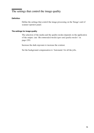 Page 75Make copy jobs on the Océ TCS400 75
The settings that control the image quality 
Definition
Define the settings that control the image processing on the Image card of 
scanner operator panel.
The settings for image quality
The selection of the media and the quality modes depends on the application 
of the output. (see ‘Recommended media types and quality modes’ on 
page126)
Increase the dark exposure to increase the contrast.
Set the background compensation to Automatic for all the jobs.
Downloaded From...