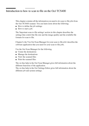 Page 7878 Océ TCS400 User manual
Introduction to how to scan to file on the Océ TCS400
This chapter contains all the information you need to do scan-to-file jobs from 
the Océ TCS400 scanner. You can learn more about the following:
■How to define the job settings
■How to start a job.
The Important scan-to-file settings section in this chapter describes the 
settings that control the file size and the image quality and the available file 
formats for scan to file.
Chapter 6, the Use Océ Scan Manager for your...