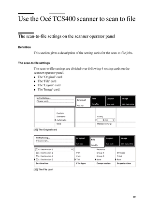 Page 79Scan to file on the Océ TCS400 79
Use the Océ TCS400 scanner to scan to file
The scan-to-file settings on the scanner operator panel 
Definition
This section gives a description of the setting cards for the scan-to-file jobs.
The scan-to-file settings
The scan-to-file settings are divided over following 4 setting cards on the 
scanner operator panel.
■The Original card
■The File card
■The Layout card
■The Image card.
[25 ] Th e O ri gin al c ard
[25] The Original card
[26 ] Th e Fil e ca rd
[26] The File...